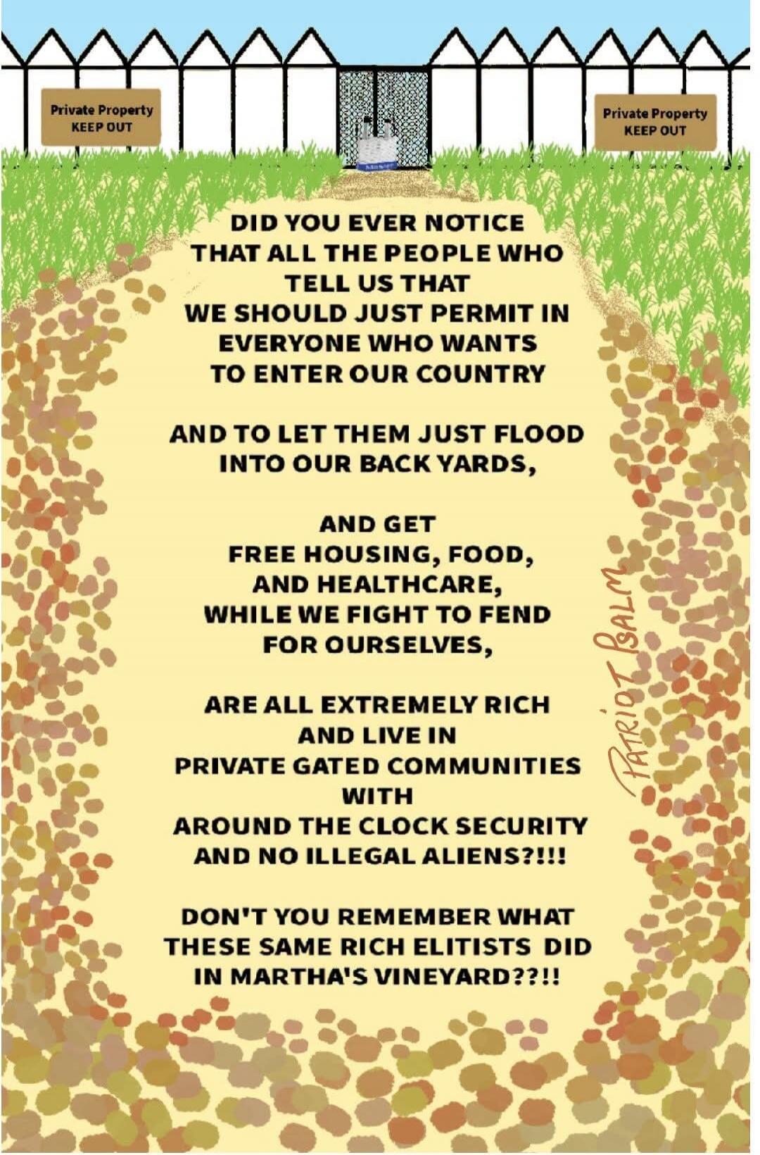 Private Property KEEP OUT. DID YOU EVER NOTICE THAT ALL THE PEOPLE WHO TELL US THAT WE SHOULD JUST PERMIT IN EVERYONE WHO WANTS TO ENTER OUR COUNTRY AND TO LET THEM JUST FLOOD INTO OUR BACK YARDS, AND GET FREE HOUSING, FOOD, AND HEALTHCARE, WHILE WE FIGHT TO FEND FOR OURSELVES, ARE ALL EXTREMELY RICH AND LIVE IN PRIVATE GATED COMMUNITIES WITH AROUN