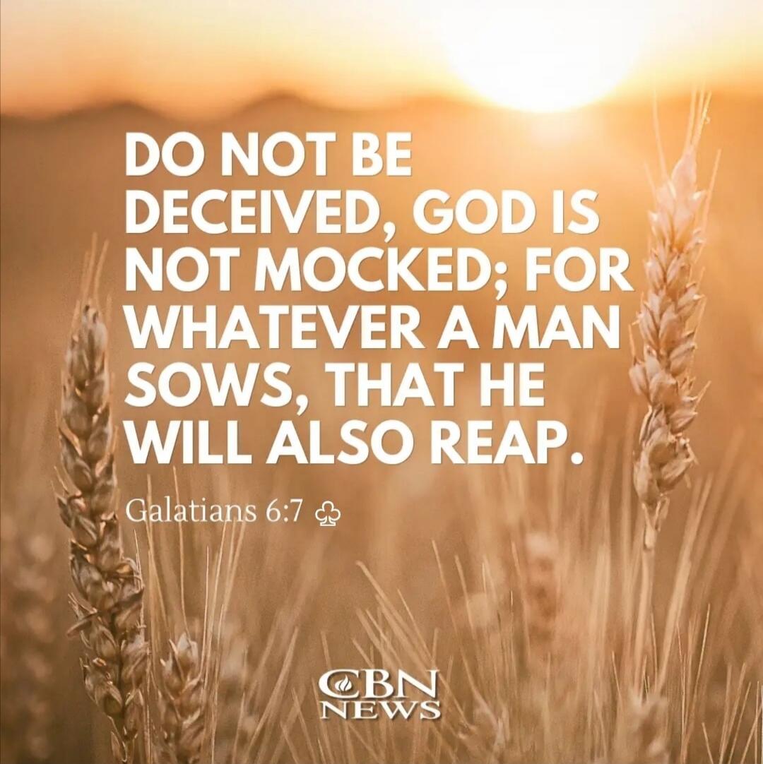 DO NOT BE DECEIVED, GOD IS NOT MOCKED; FOR WHATEVER A MAN SOWS, THAT HE WILL ALSO REAP. Galatians 6:7 CBN NEWS