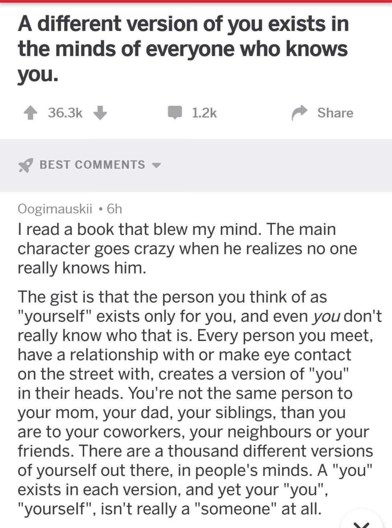 A different version of you exists in the minds of everyone who knows you 4 363k B 12k Share BEST COMMENTS Oogimauskii 6h read a book that blew my mind The main character goes crazy when he realizes no one really knows him The gist is that the person you think of as yourself exists only for you and even you dont really know who that is Every person you meet have a relationship with or make eye cont