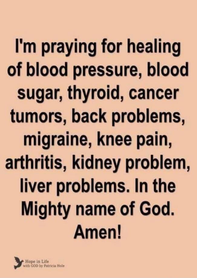 I'm praying for healing of blood pressure, blood sugar, thyroid, cancer tumors, back problems, migraine, knee pain, arthritis, kidney problem, liver problems. In the Mighty name of God. Amen! Hope in Life with GOD by Patricia Hole