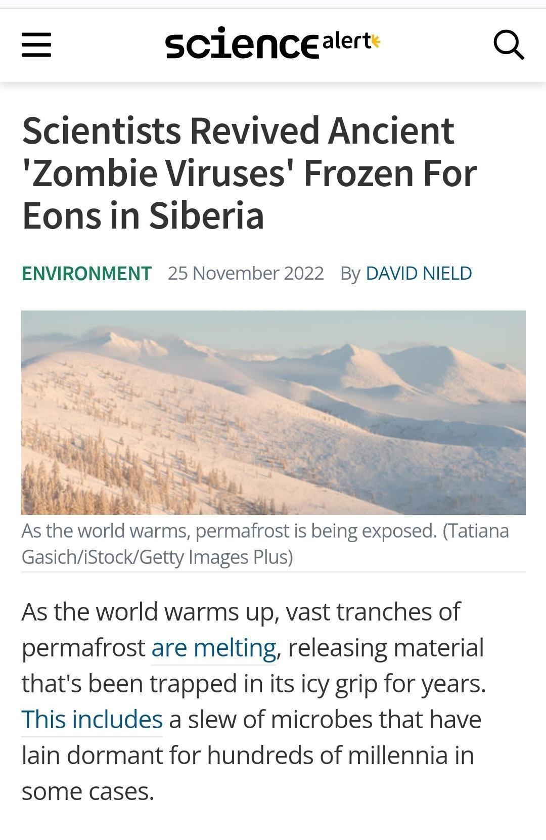 scienceaert Q Scientists Revived Ancient Zombie Viruses Frozen For Eons in Siberia ENVIRONMENT 25 November 2022 By DAVID NIELD As the world warms permafrost is being exposed Tatiana GasichiStockGetty Images Plus As the world warms up vast tranches of permafrost are melting releasing material thats been trapped in its icy grip for years This includes a slew of microbes that have lain dormant for hu