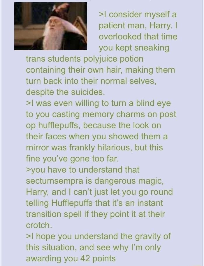 O Anonymous 091620Wed231157 No17059503 L 17059546 17059609 17059665 F 1587894210677jpg 103 KB 733x486 consider myself a i patient man Harry overlooked that time you kept sneaking trans students polyjuice potion containing their own hair making them turn back into their normal selves despite the suicides was even willing to turn a blind eye to you casting memory charms on post op hufflepuffs becaus