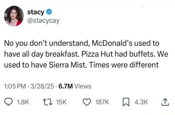 No you don't understand, McDonald's used to have all day breakfast. Pizza Hut had buffets. We used to have Sierra Mist. Times were different