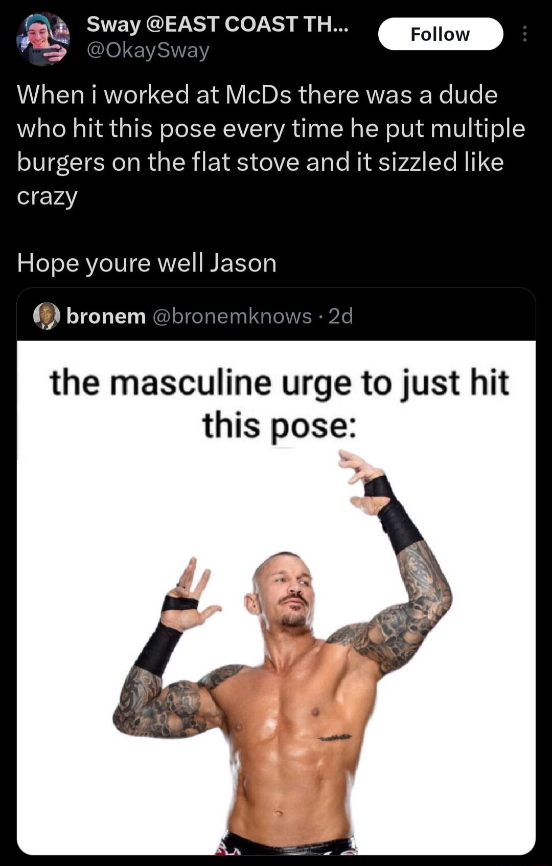 7 BUEVECI L elo LT iy P A St _roiow When i worked at McDs there was a dude who hit this pose every time he put multiple burgers on the flat stove and it sizzled like crazy Hope youre well Jason bronem bron the masculine urge to just hit this pose