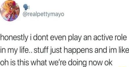 realpettymayo honestly i dont even play an active role in my life stuff just happens and im like oh is this what were doing now ok