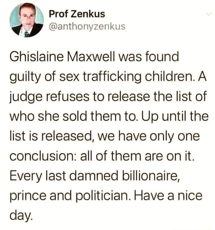 Prof Zenkus anthonyzenkus Ghislaine Maxwell was found guilty of sex trafficking children A judge refuses to release the list of who she sold them to Up until the list is released we have only one conclusion all of them are on it Every last damned billionaire prince and politician Have a nice day
