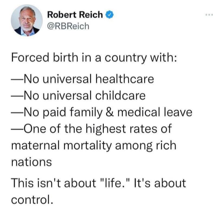 Robert Reich RBReich Forced birth in a country with No universal healthcare No universal childcare No paid family medical leave One of the highest rates of maternal mortality among rich nations This isnt about life Its about control