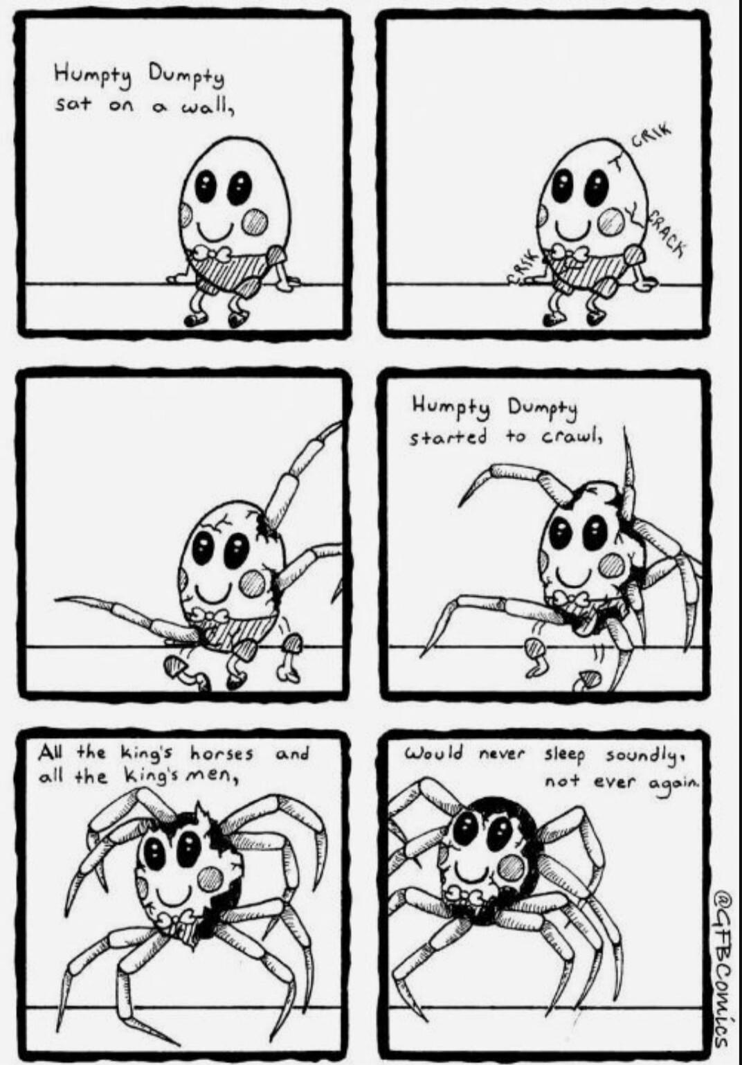 Humpty Dumpty sat on a wall,
crack
crack
Humpty Dumpty started to crawl,
(All the king's horses and all the king's men,) would never sleep soundly, not ever again.