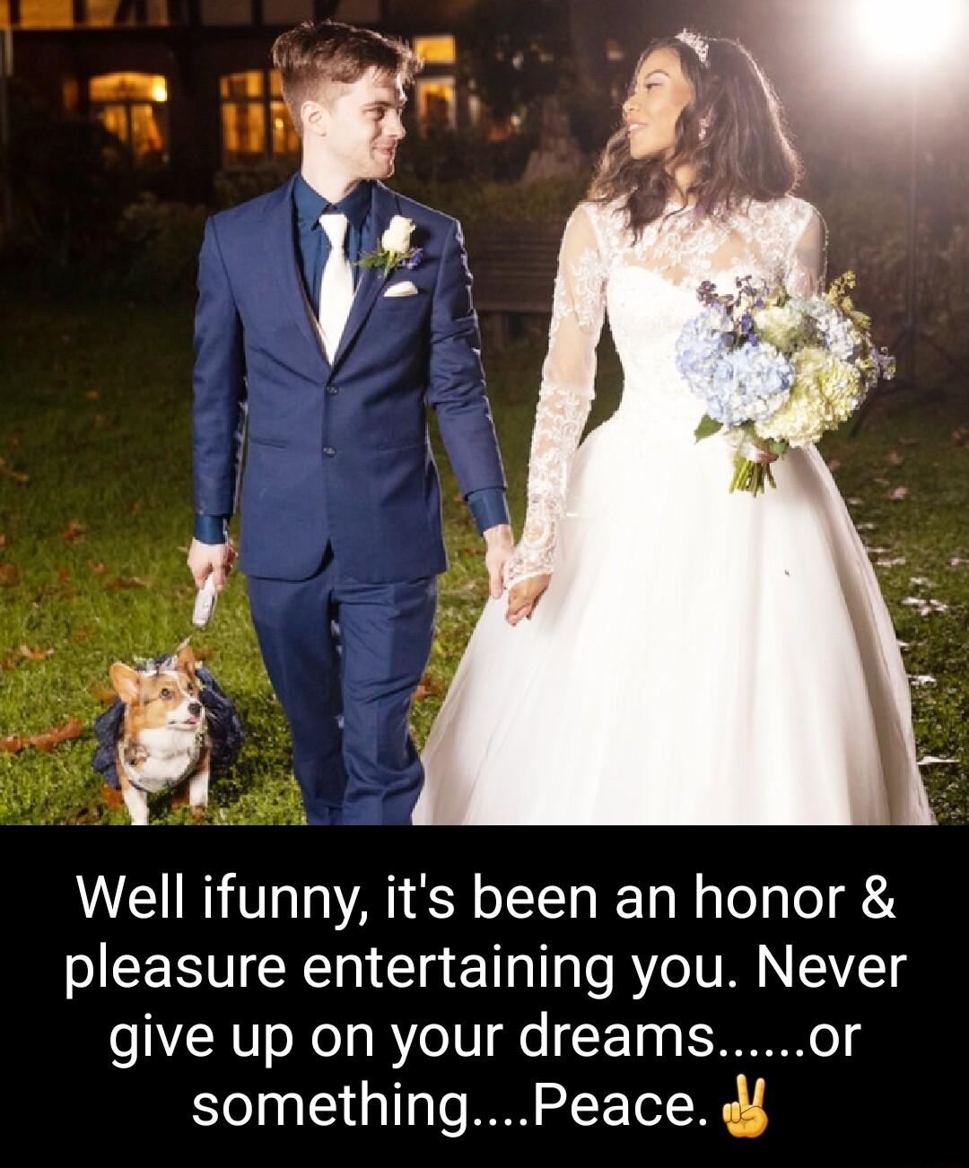 Well ifunny its been an honor pleasure entertaining you Never give up on your dreamsor somethingPeace