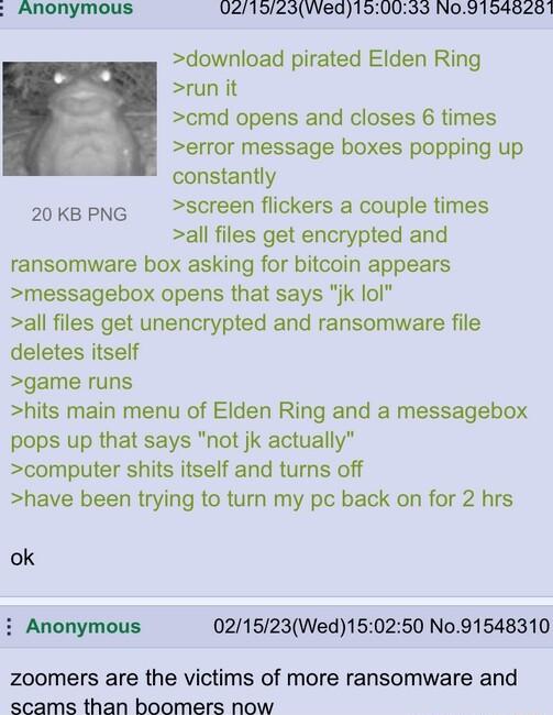Anonymous 021925Wed190033 N0915458201 download pirated Elden Ring run it cmd opens and closes 6 times error message boxes popping up constantly 20kppng screen flickers a couple times all files get encrypted and ransomware box asking for bitcoin appears messagebox opens that says jk lol all files get unencrypted and ransomware file deletes itself game runs hits main menu of Elden Ring and a message