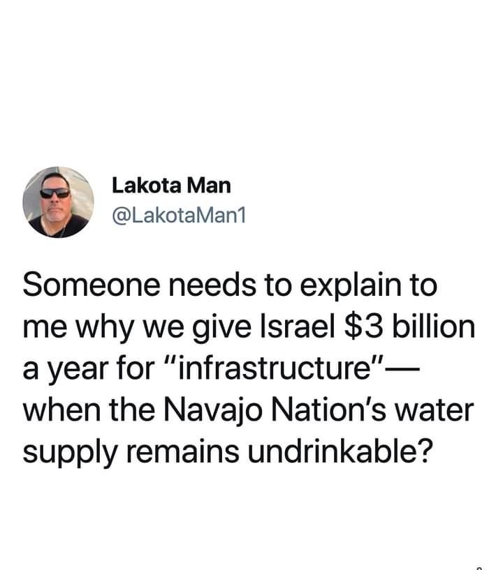 4Co LakotaMan LakotaMan1 Someone needs to explain to me why we give Israel 3 billion a year for infrastructure when the Navajo Nations water supply remains undrinkable