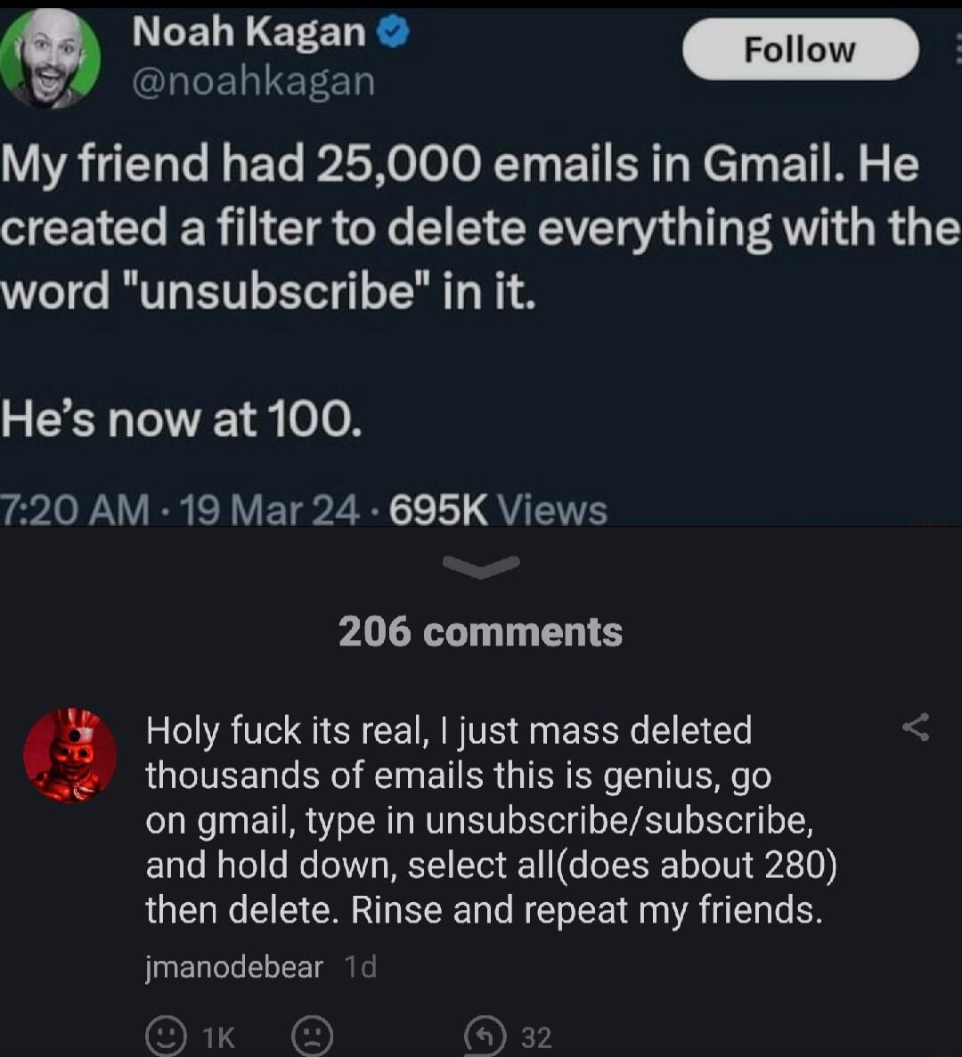 N LELNIETE T m HTELIEEED My friend had 25000 emails in Gmail He created a filter to delete everything with the word unsubscribe in it Hes now at 100 ePo e R ERVETPZ R QYUTETE 206 comments Holy fuck its real just mass deleted thousands of emails this is genius go on gmail type in unsubscribesubscribe and hold down select alldoes about 280 then delete Rinse and repeat my friends jmanodebear