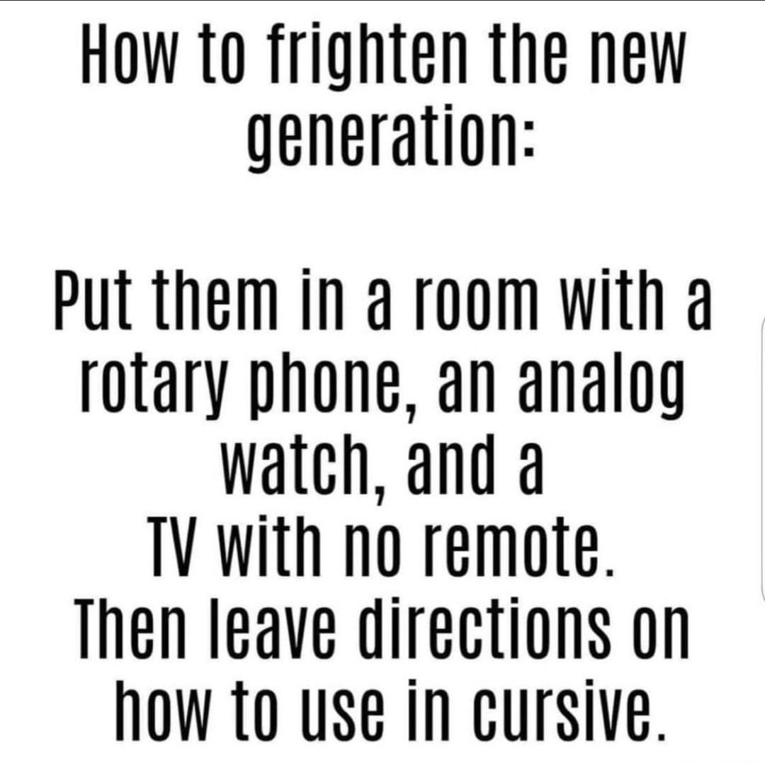 How 1o frighten the new generation Put them in a room with a rotary phone an analog watch and a TV With no remote Then leave directions on NOW 0 use In cursive