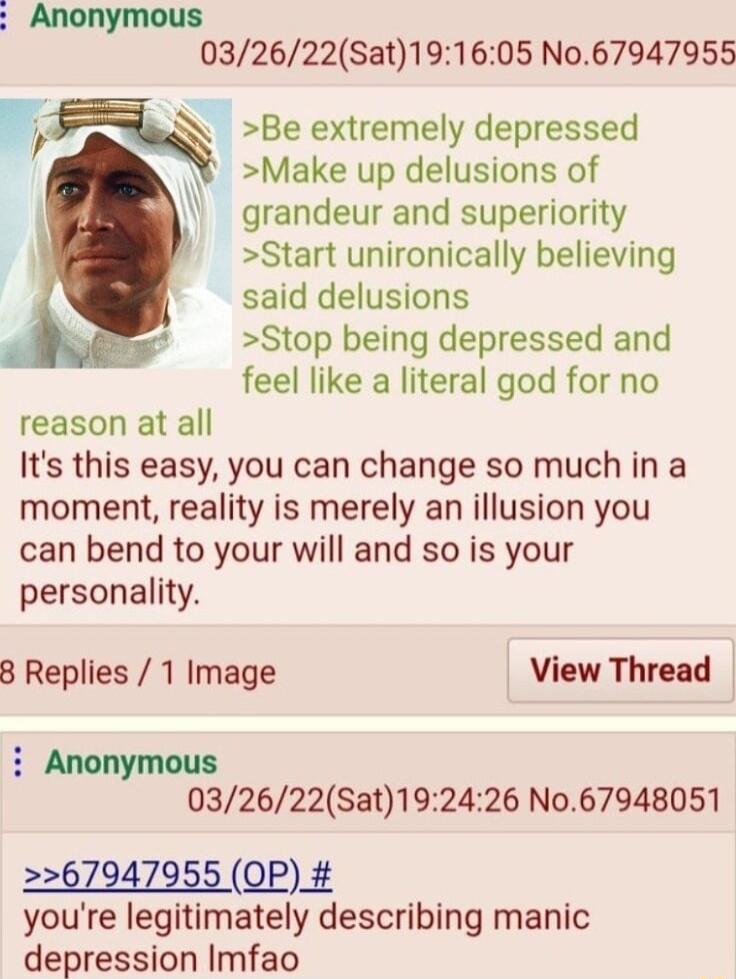 032622Sat191605 N067947955 m Be extremely depressed Make up delusions of grandeur and superiority Start unironically believing said delusions Stop being depressed and feel like a literal god for no reason at all Its this easy you can change so much in a moment reality is merely an illusion you can bend to your will and so is your personality 8 Replies 1 Image View Thread 032622Sat192426 No67948051