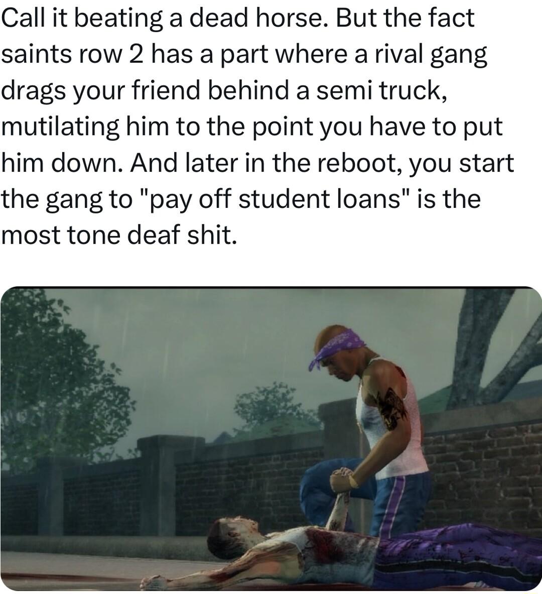 Call it beating a dead horse But the fact saints row 2 has a part where a rival gang drags your friend behind a semi truck mutilating him to the point you have to put him down And later in the reboot you start the gang to pay off student loans is the most tone deaf shit