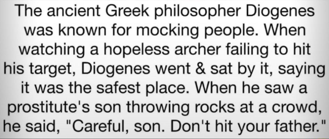 The ancient Greek philosopher Diogenes was known for mocking people When watching a hopeless archer failing to hit his target Diogenes went sat by it saying it was the safest place When he saw a prostitutes son throwing rocks at a crowd he said Careful son Dont hit your father