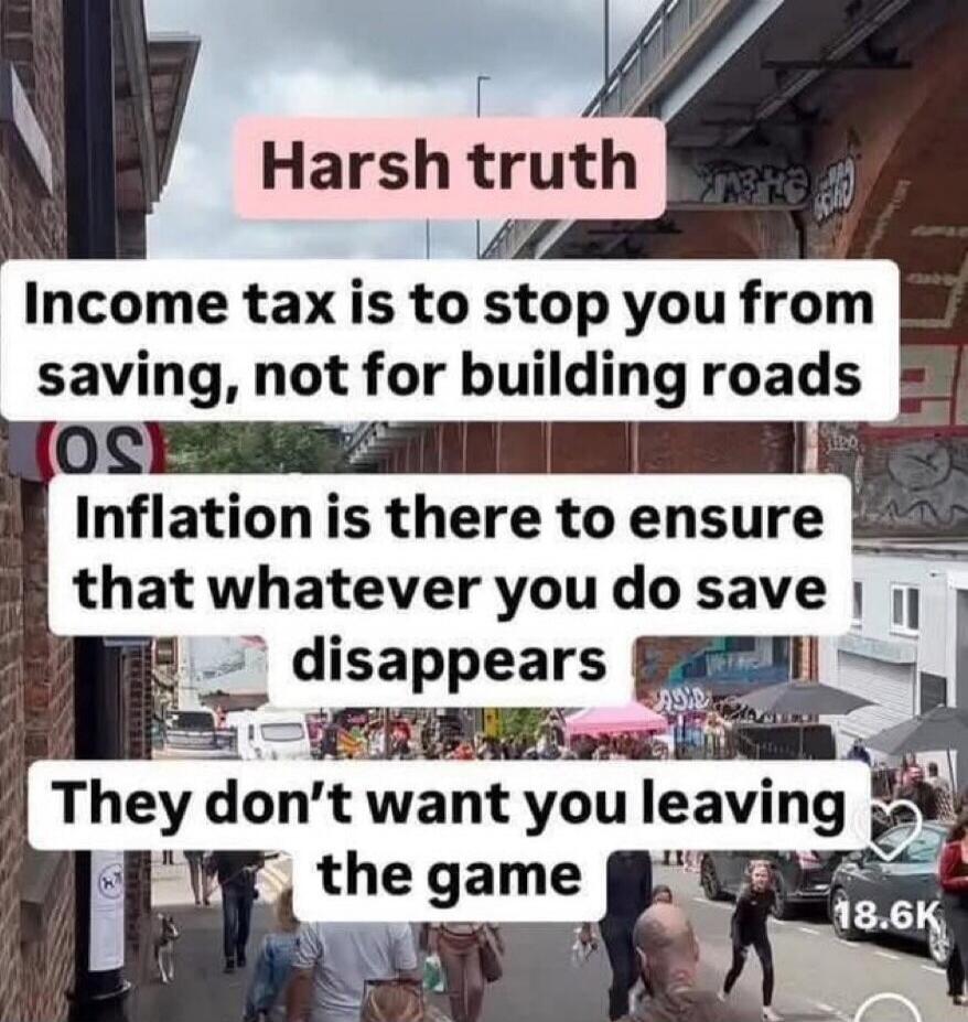 Harsh truth Income tax is to stop you from saving, not for building roads Inflation is there to ensure that whatever you do save disappears They don’t want you leaving the game