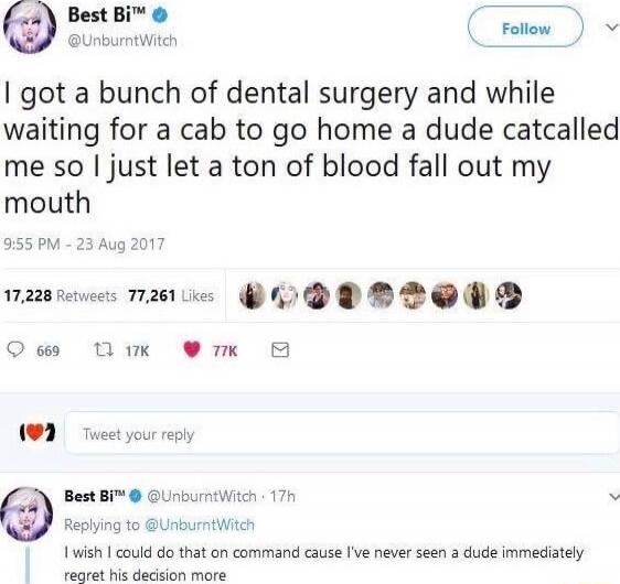 I got a bunch of dental surgery and while waiting for a cab to go home a dude catcalled me so I just let a ton of blood fall out my mouth

9:55 PM - 23 Aug 2017

17,228 Retweets 77,261 Likes

I wish i could do that on command cause I've never seen a dude immediately regret his decision more
