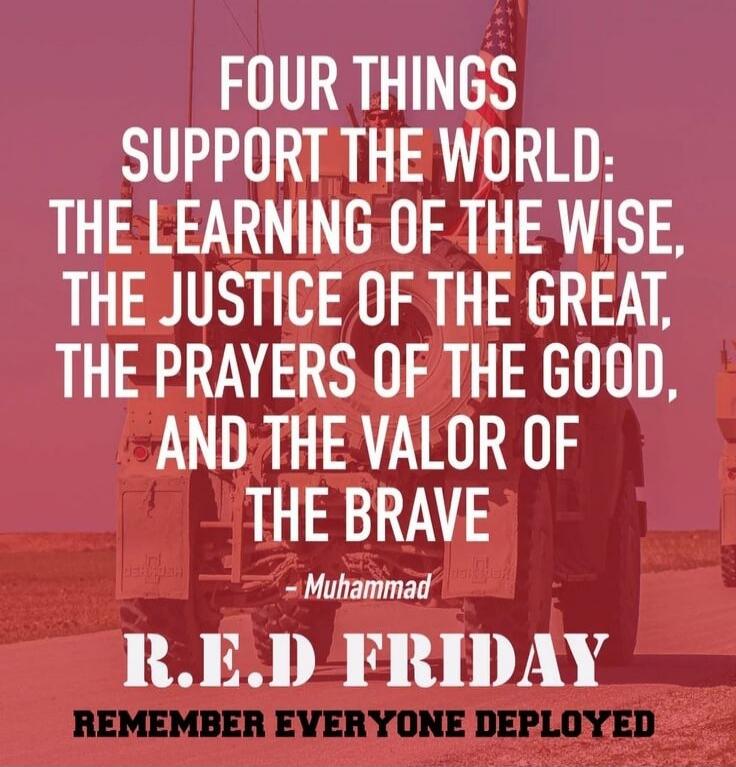 FOUR THINGS SUPPORT THE WORLD: THE LEARNING OF THE WISE, THE JUSTICE OF THE GREAT, THE PRAYERS OF THE GOOD, AND THE VALOR OF THE BRAVE. - Muhammad
R.E.D FRIDAY
REMEMBER EVERYONE DEPLOYED