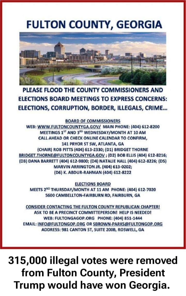 FULTON COUNTY, GEORGIA

PLEASE FLOOD THE COUNTY COMMISSIONERS AND ELECTIONS BOARD MEETINGS TO EXPRESS CONCERNS: ELECTIONS, CORRUPTION, BORDER, ILLEGALS, CRIME...

WEB: WWW.FULTCONTYGA.GOV/ MAIN PHONE: (404) 612-8200
MEETINGS 1ST AND 3RD WEDNESDAY/MONTH AT 10 AM
CALL AHEAD OR CHECK ONLINE CALENDAR TO CONFIRM
141 PRYOR ST, SUITE 310, ATLANTA, GA
(CHa