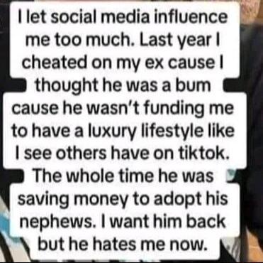 let social media influence me too much Last year cheated on my ex cause thought he was a bum cause he wasnt funding me to have a luxury lifestyle like see others have on tiktok The whole time he was saving money to adopt his nephews want him back but he hates me now
