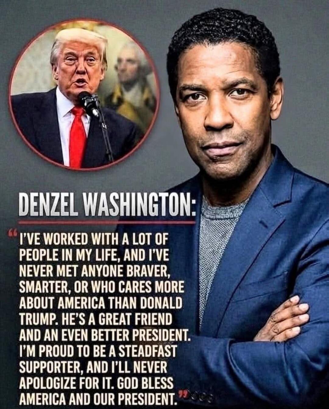 DENZEL WASHINGTON: I'VE WORKED WITH A LOT OF PEOPLE IN MY LIFE, AND I'VE NEVER MET ANYONE BRAVER, SMARTER, OR WHO CARES MORE ABOUT AMERICA THAN DONALD TRUMP. HE'S A GREAT FRIEND AND AN EVEN BETTER PRESIDENT. I'M PROUD TO BE A STEADFAST SUPPORTER, AND I'LL NEVER APOLOGIZE FOR IT. GOD BLESS AMERICA AND OUR PRESIDENT.