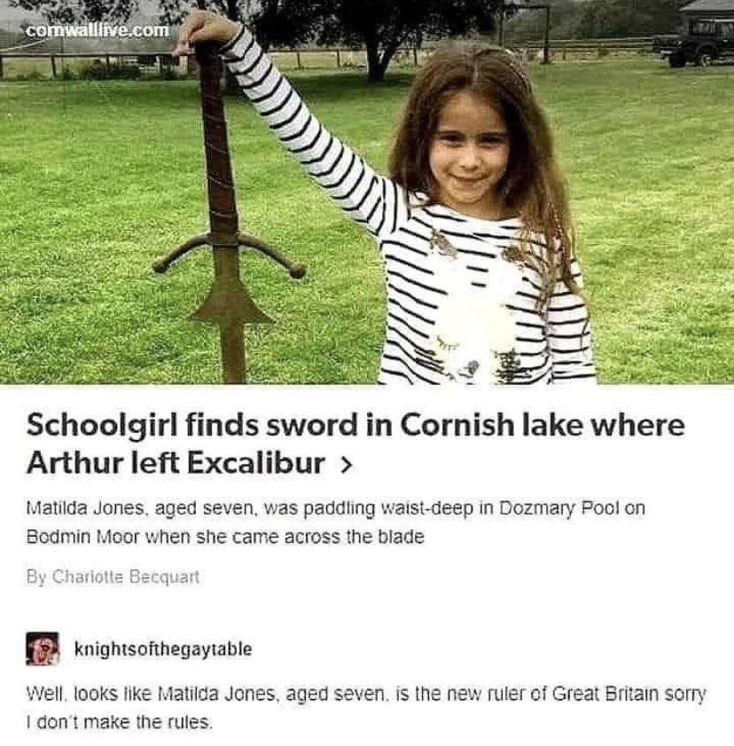 Schoolgirl finds sword in Cornish lake where Arthur left Excalibur 1atida Jones aged seven was paddiing waist deep in Dozmary ool on Bodmin Moor when she came across the blade B ionscmmegayatie Wl 1o0ks ke 14atica Jones aged seven i the new ruler of Great Brtain sorry 1 dont make he rules