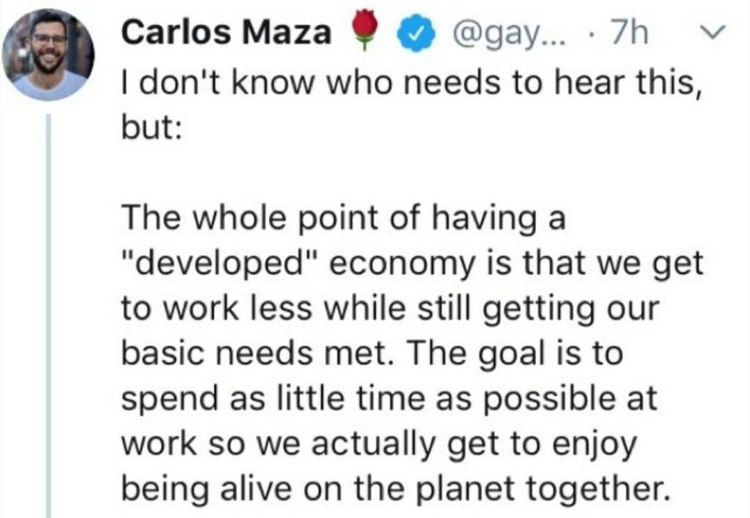 Carlos Maza gay 7h v dont know who needs to hear this but The whole point of having a developed economy is that we get to work less while still getting our basic needs met The goal is to spend as little time as possible at work so we actually get to enjoy being alive on the planet together