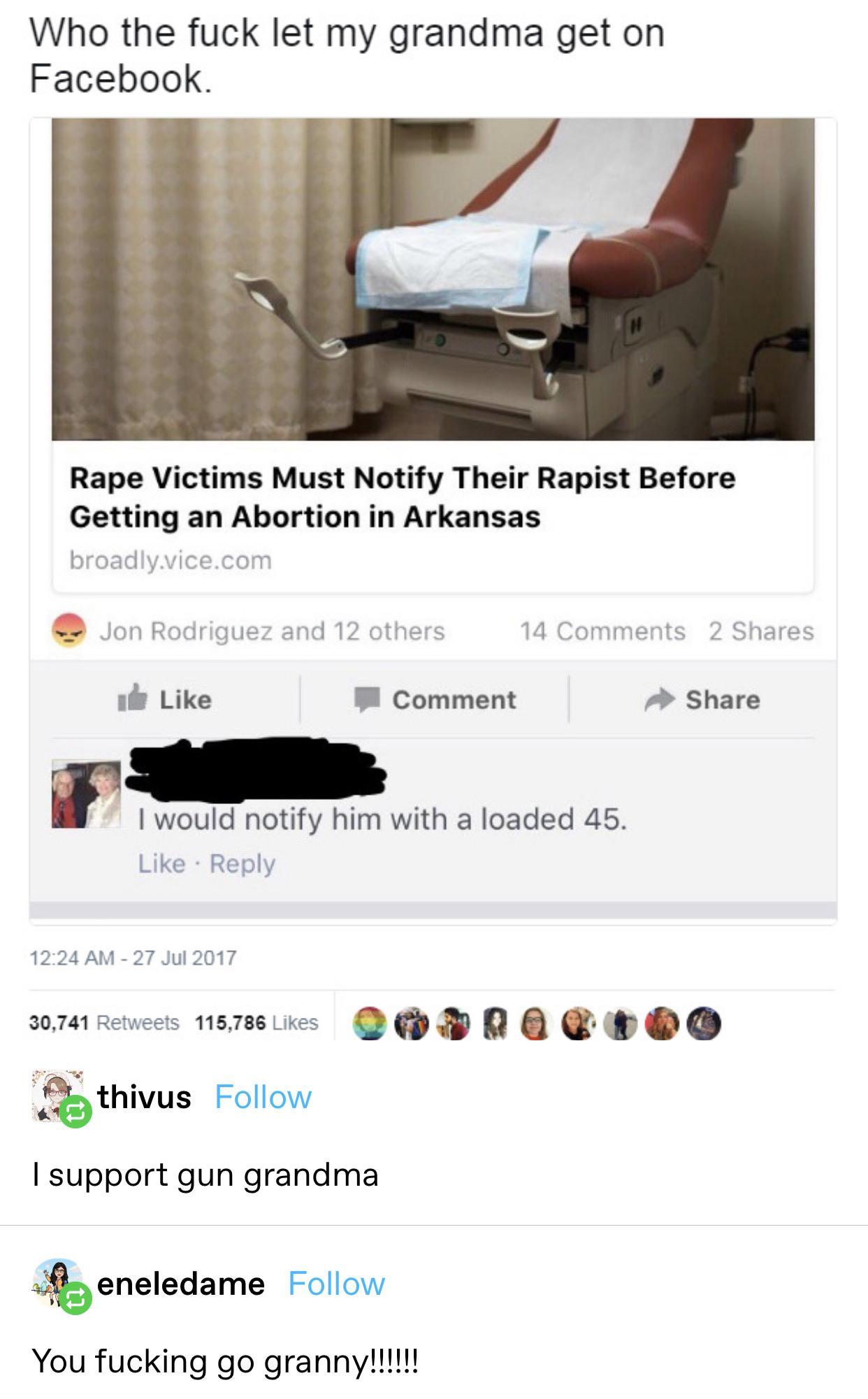 Who the fuck let my grandma get on Facebook Rape Victims Must Notify Their Rapist Before Getting an Abortion in Arkansas broadlyvicecom Jon Rodriguez and 12 others 14 Comments 2 Shares il Like P Comment Share w would notify him with a loaded 45 Like Reply 1224 AM 27 Jul 2017 30741 Retveets 15786Lkes D PR G T OO O S thivus Follow support gun grandma eneledame Follow