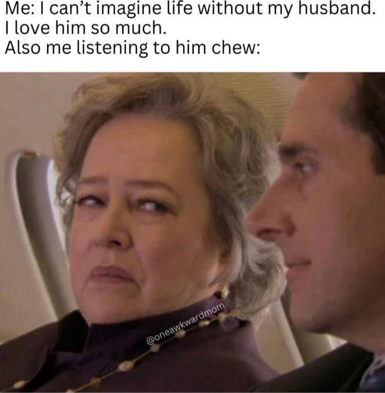 Me: I can't imagine life without my husband. I love him so much. Also me listening to him chew: