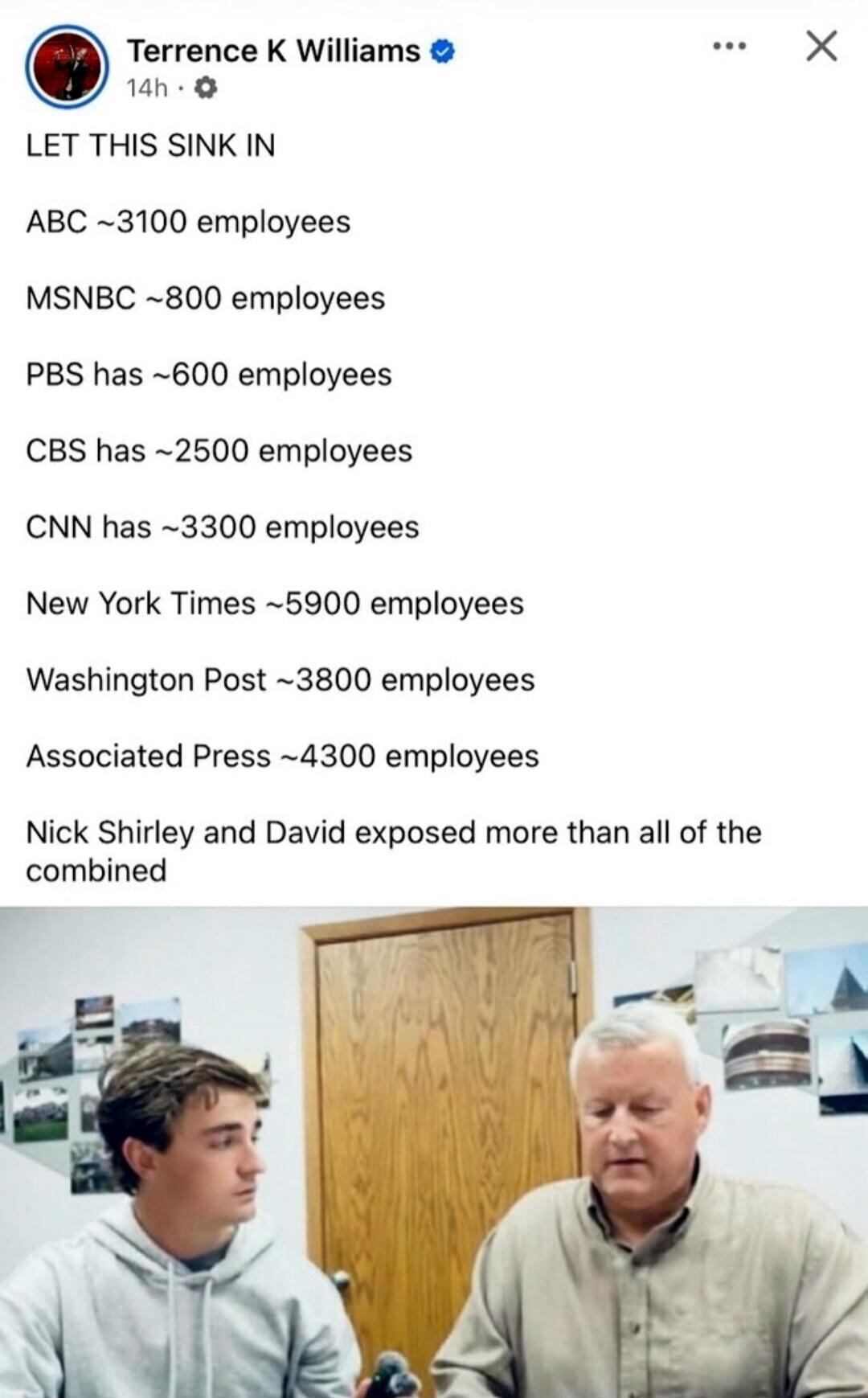 LET THIS SINK IN

ABC ~3100 employees
MSNBC ~800 employees
PBS has ~600 employees
CBS has ~2500 employees
CNN has ~3300 employees
New York Times ~5900 employees
Washington Post ~3800 employees
Associated Press ~4300 employees
Nick Shirley and David exposed more than all of the combined