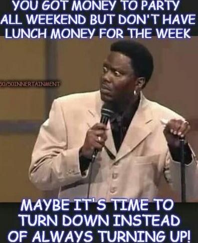 YOU GOT MONEY TO PARTY ALL WEEKEND BUT DON'T HAVE LUNCH MONEY FOR THE WEEK
MAYBE IT'S TIME TO TURN DOWN INSTEAD OF ALWAYS TURNING UP!