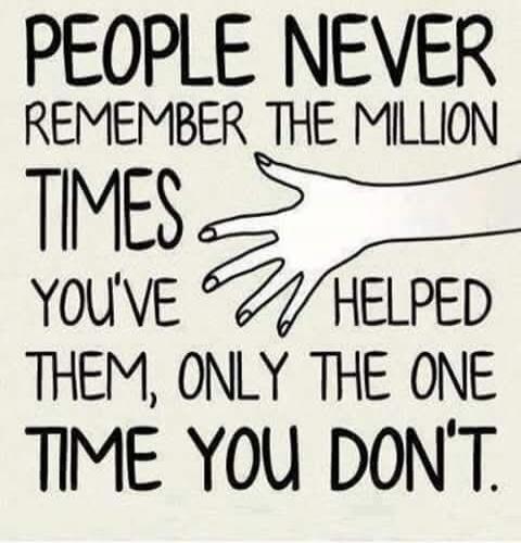 PEOPLE NEVER REMEMBER THE MILLION TIMES YOU'VE HELPED THEM, ONLY THE ONE TIME YOU DON'T.