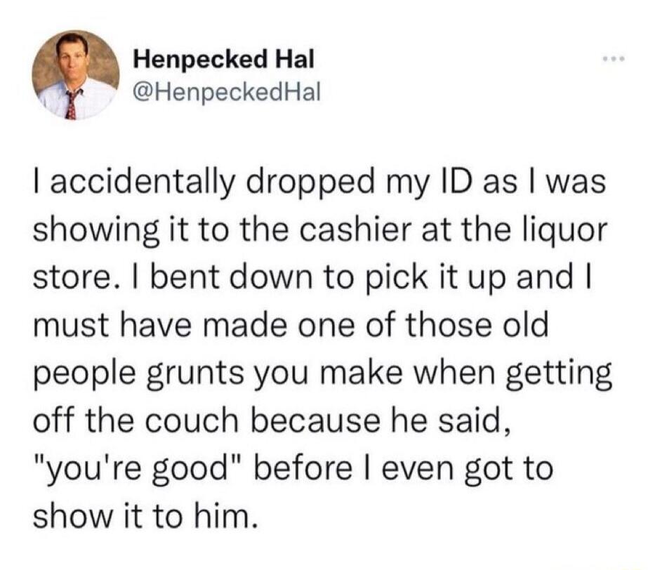 Henpecked Hal
@HenpeckedHal

I accidentally dropped my ID as I was showing it to the cashier at the liquor store. I bent down to pick it up and I must have made one of those old people grunts you make when getting off the couch because he said, 