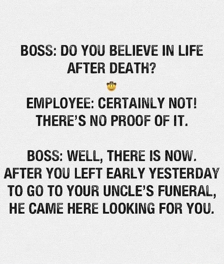 BOSS DO YOU BELIEVE IN LIFE AFTER DEATH EMPLOYEE CERTAINLY NOT THERES NO PROOF OF IT BOSS WELL THERE IS NOW AFTER YOU LEFT EARLY YESTERDAY TO GO TO YOUR UNCLES FUNERAL HE CAME HERE LOOKING FOR YOU