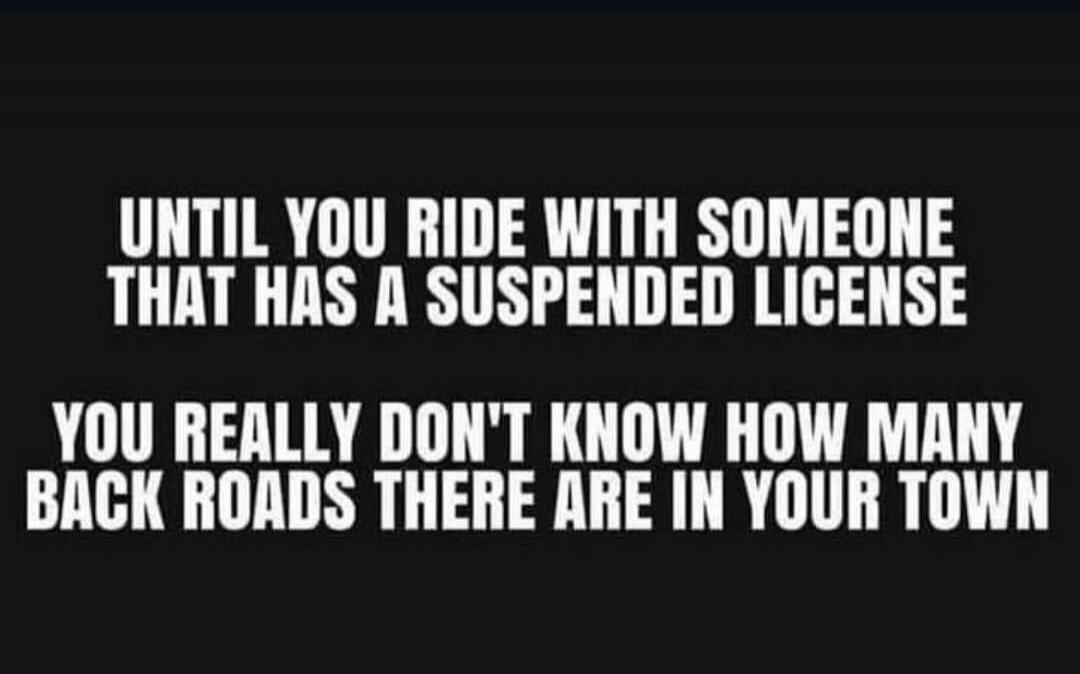 UNTIL YOU RIDE WITH SOMEONE THAT HAS A SUSPENDED LICENSE YOU REALLY DON'T KNOW HOW MANY BACK ROADS THERE ARE IN YOUR TOWN