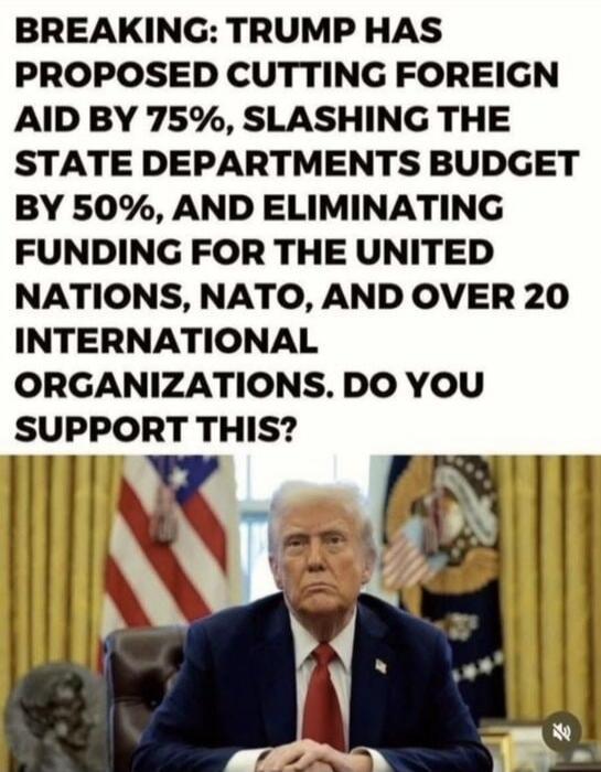 BREAKING: TRUMP HAS PROPOSED CUTTING FOREIGN AID BY 75%, SLASHING THE STATE DEPARTMENTS BUDGET BY 50%, AND ELIMINATING FUNDING FOR THE UNITED NATIONS, NATO, AND OVER 20 INTERNATIONAL ORGANIZATIONS. DO YOU SUPPORT THIS?