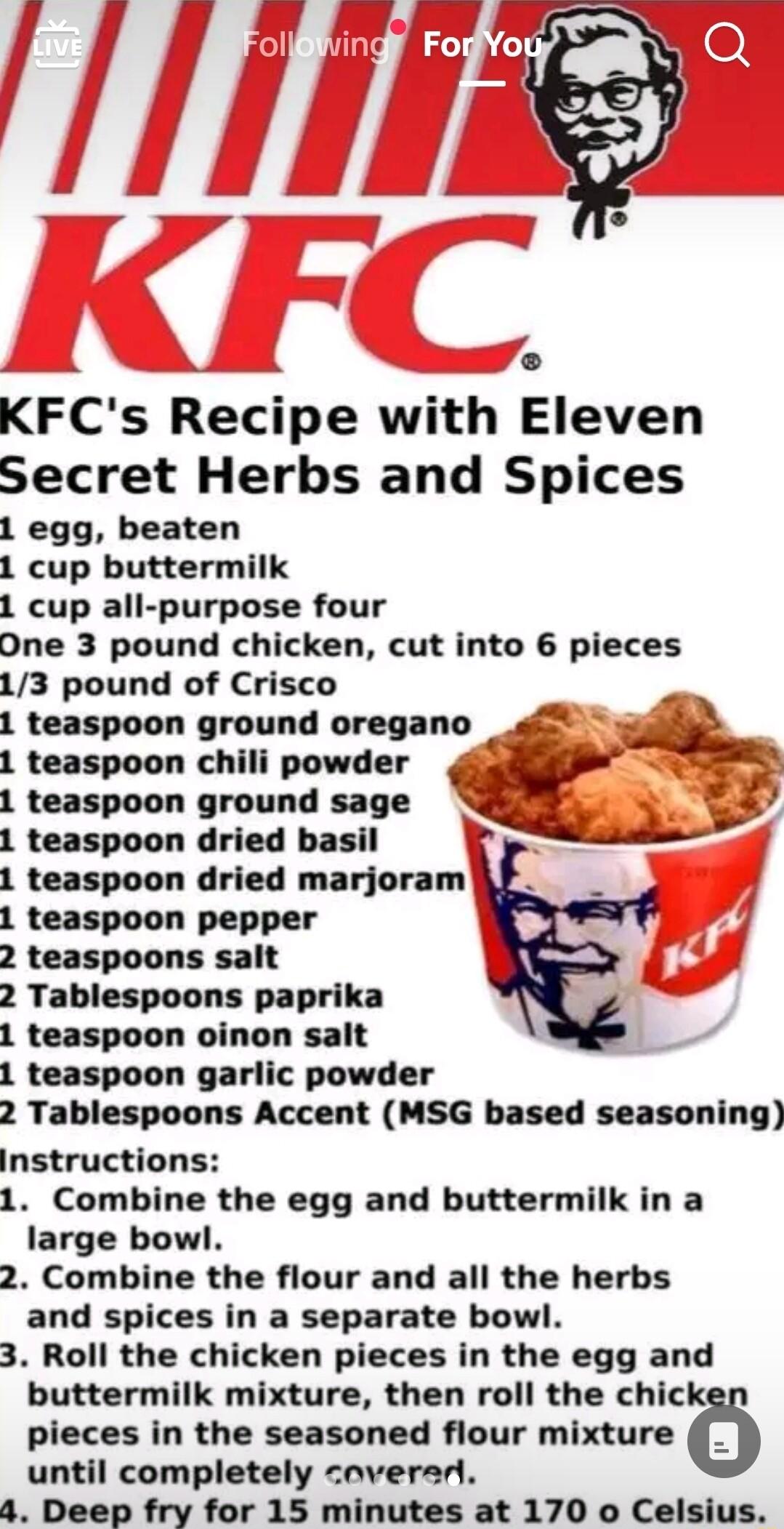 4 L KFCs Recipe with Eleven Secret Herbs and Spices 1 egg beaten 1 cup buttermilk 1 cup all purpose four One 3 pound chicken cut into 6 pieces 13 pound of Crisco 1 teaspoon ground oregano 1 teaspoon chili powder 1 teaspoon ground sage 1 teaspoon dried basil 4 1 teaspoon dried marjoram 1 teaspoon pepper 2 teaspoons salt 2 Tablespoons paprika 1 teaspoon oinon salt 1 teaspoon garlic powder 2 Tablespo