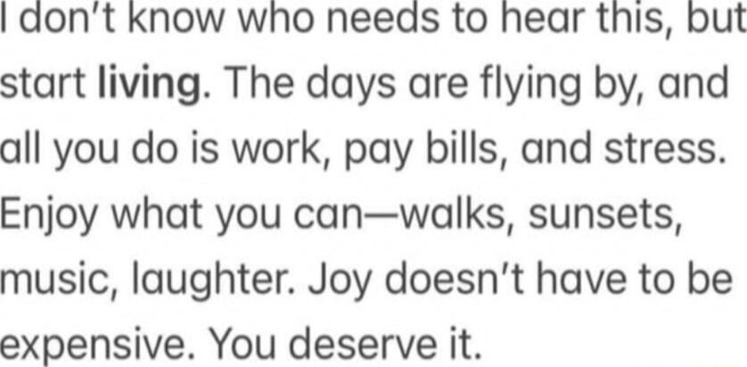 I dont kKnow who needs to hear this but start living The days are flying by and all you do is work pay bills and stress Enjoy what you canwalks sunsets music laughter Joy doesnt have to be expensive You deserve it
