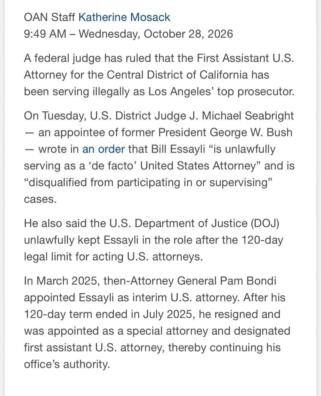 OAN Staff Katherine Mosack 9:49 AM - Wednesday, October 28, 2026 A federal judge has ruled that the First Assistant U.S. Attorney for the Central District of California has been serving illegally as Los Angeles' top prosecutor. On Tuesday, U.S. District Judge J. Michael Seabright - an appointee of former President George W. Bush - wrote in an order