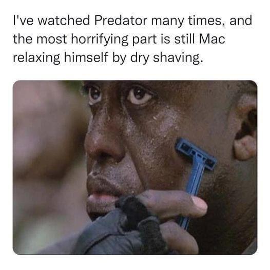 Ive watched Predator many times and the most horrifying part is still Mac relaxing himself by dry shaving