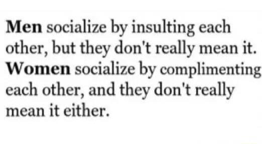 Men socialize by insulting each other but they dont really mean it Women socialize by complimenting each other and they dont really mean it either