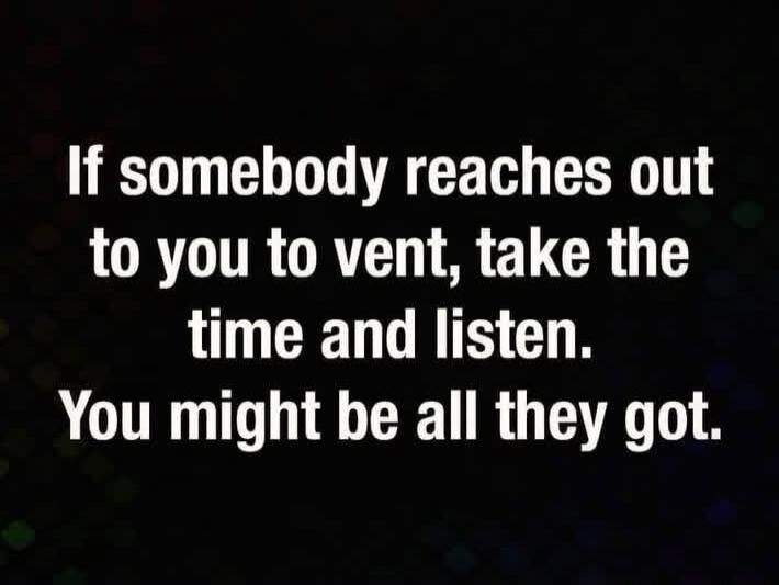 If somebody reaches out to you to vent, take the time and listen. You might be all they got.