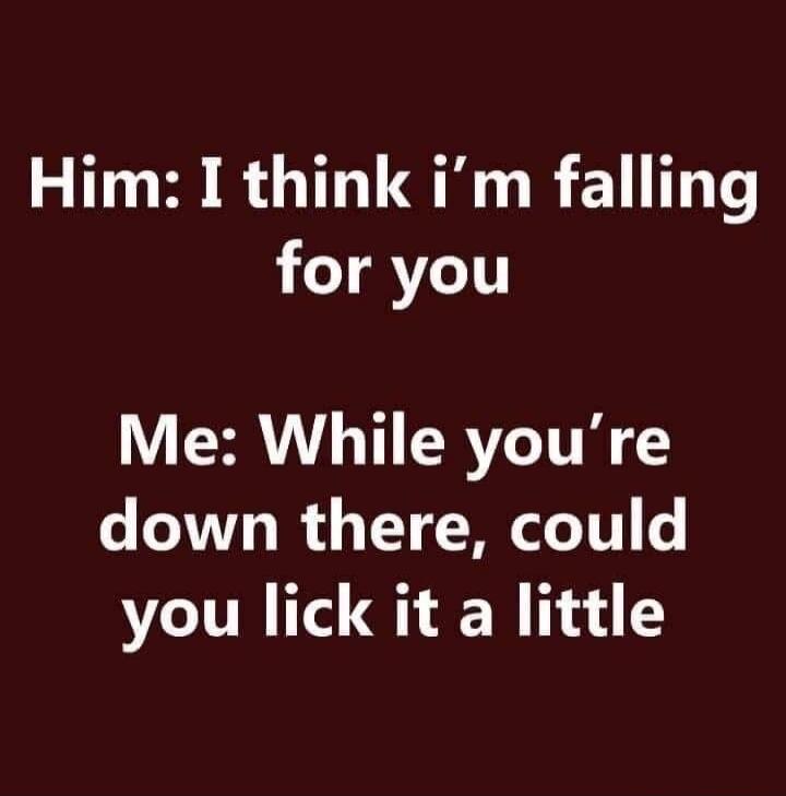 Him: I think i'm falling for you Me: While you're down there, could you lick it a little