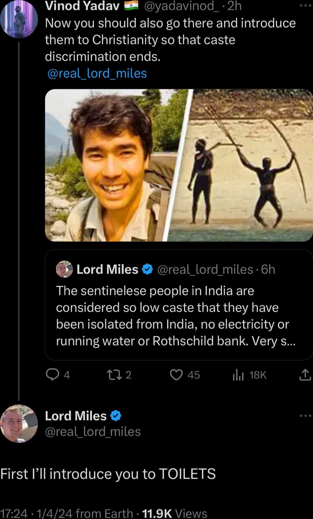 Vinod Yadav yadavinod_ 2h Now you should also go there and introduce them to Christianity so that caste discrimination ends real_lord_miles Lord Miles real_lord miles 6h The sentinelese people in India are LB EIER R IEEE CRG EI G S IS been isolated from India no electricity or running water or Rothschild bank Very s Qa 2 Q 45 INRELS Lord Miles IEEIMGTG T First Ill introduce you to TOILETS 1724 142