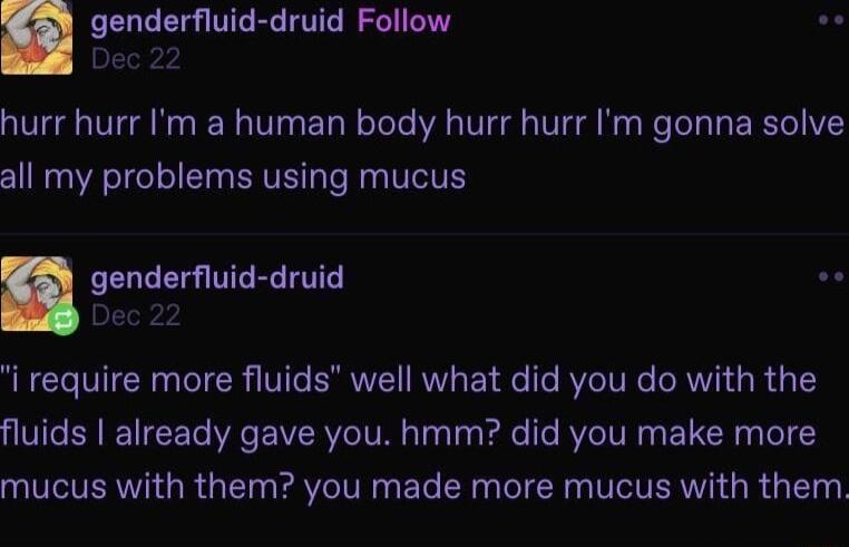genderfluid druid Follow L hurr hurr Im a human body hurr hurr Im gonna solve all my problems using mucus genderfluid druid o i require more fluids well what did you do with the QIVCER I EETe R RV TV Tyl Fale e VIV ELCH el Y mucus with them you made more mucus with them