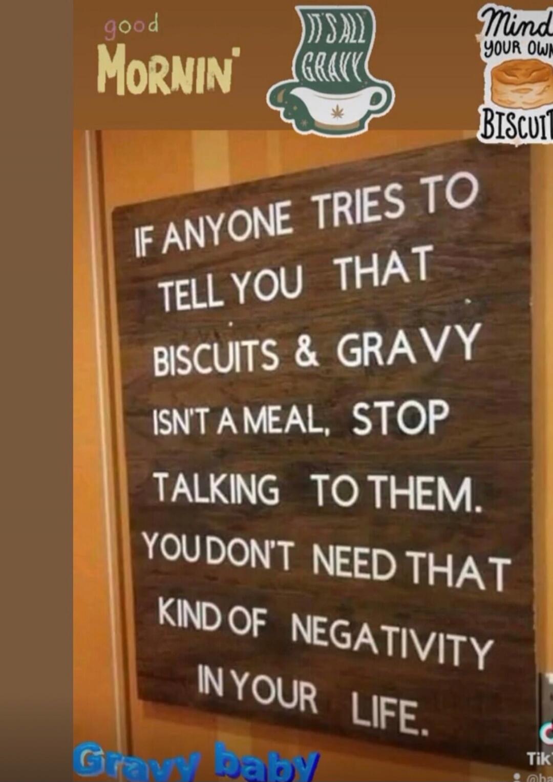 IF ANYONE TRIES TO TELL YOU THAT
BISCUITS & GRAVY
ISN'T A MEAL, STOP
TALKING TO THEM.
YOU DON'T NEED THAT
KIND OF NEGATIVITY
IN YOUR LIFE.