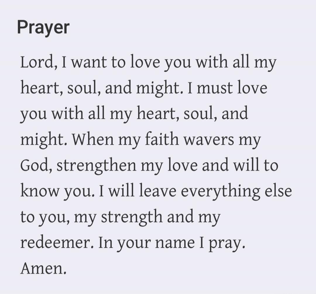 Prayer Lord, I want to love you with all my heart, soul, and might. I must love you with all my heart, soul, and might. When my faith wavers my God, strengthen my love and will to know you. I will leave everything else to you, my strength and my redeemer. In your name I pray. Amen.