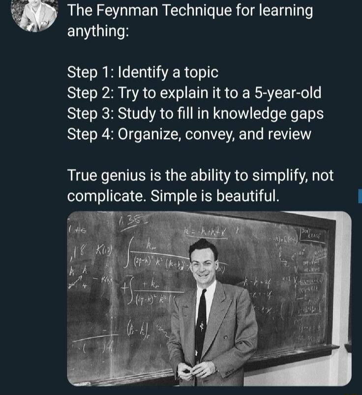 SIS E R TR TR EETGT anything Step 1 Identify a topic Step 2 Try to explain it to a 5 year old Step 3 Study to fill in knowledge gaps Step 4 Organize convey and review True genius is the ability to simplify not complicate Simple is beautiful