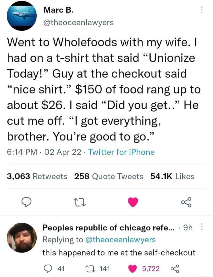 Marc B theoceanlawyers Went to Wholefoods with my wife had on a t shirt that said Unionize Today Guy at the checkout said nice shirt 150 of food rang up to about 26 said Did you get He cut me off l got everything brother Youre good to go 614 PM 02 Apr 22 Twitter for iPhone 3063 Retweets 258 Quote Tweets 541K Likes Q T 5 Peoples republic of chicago refe 9h Replying to theoceanlawyers this happened 